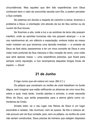 circunstâncias. Mas aqueles que têm tido experiências com Deus
conhecem bem o valor da comunhão secreta com Ele, e podem perceber
a Sua vontade.
Se estamos em dúvida a respeito do caminho a tomar, levemos o
problema a Deus; a orientação virá através da luz do Seu sorriso ou da
nuvem da Sua recusa.
Se ficarmos a sós, onde a luz e as sombras da terra não possam
interferir, onde as opiniões humanas não nos possam alcançar — e se
nos mantivermos ali, em silêncio e expectação, embora todos ao nosso
redor insistam em que tomemos uma decisão imediata — a vontade de
Deus se fará clara; passaremos a ter um novo conceito de Deus e uma
visão mais profunda da Sua natureza e Seu coração de amor, uma visão
que será apenas nossa — uma experiência preciosa, que ficará para
sempre como aquisição, a rica recompensa daquelas longas horas de
espera. — David
21 de Junho
E logo correu que ele estava em casa. (Mc 2.1.)
Os pólipos que constroem os recifes de coral trabalham no fundo
dágua, sem imaginar que estão edificando os alicerces de uma nova ilha,
sobre a qual, mais tarde, viverão plantas e animais, e onde nascerão
filhos de Deus, que serão preparados para a eterna glória como co-
herdeiros de Cristo.
Amado leitor, se o seu lugar nas fileiras de Deus é um lugar
escondido e isolado, não murmure, nem se queixe. Se Ele o colocou ali,
não procure sair da Sua vontade; pois, sem os pólipos, os recifes de coral
não seriam construídos. Deus precisa de homens que estejam dispostos
 