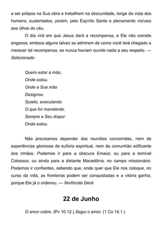 a ser pólipos na Sua obra e trabalhem na obscuridade, longe da vista dos
homens; sustentados, porém, pelo Espírito Santo e plenamente visíveis
aos olhos do céu.
O dia virá em que Jesus dará a recompensa, e Ele não comete
enganos; embora alguns talvez se admirem de como você terá chegado a
merecer tal recompensa, se nunca haviam ouvido nada a seu respeito. —
Selecionado
Quero estar à mão,
Onde estou.
Onde a Sua mão
Designou.
Quieto, executando
O que for mandando.
Sempre a Seu dispor
Onde estou.
Não precisamos depender das reuniões concorridas, nem de
experiências gloriosas de euforia espiritual, nem da comunhão edificante
dos irmãos. Podemos ir para a obscura Emaús; ou para a temível
Colossos; ou ainda para a distante Macedônia, no campo missionário.
Podemos ir confiantes, sabendo que, onde quer que Ele nos coloque, no
curso da vida, as fronteiras podem ser conquistadas e a vitória ganha,
porque Ele já o ordenou. — Northcote Deck
22 de Junho
O amor cobre. (Pv 10.12.) Segui o amor. (1 Co 14.1.)
 