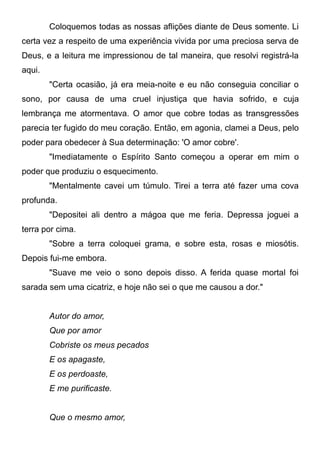 Coloquemos todas as nossas aflições diante de Deus somente. Li
certa vez a respeito de uma experiência vivida por uma preciosa serva de
Deus, e a leitura me impressionou de tal maneira, que resolvi registrá-la
aqui.
"Certa ocasião, já era meia-noite e eu não conseguia conciliar o
sono, por causa de uma cruel injustiça que havia sofrido, e cuja
lembrança me atormentava. O amor que cobre todas as transgressões
parecia ter fugido do meu coração. Então, em agonia, clamei a Deus, pelo
poder para obedecer à Sua determinação: 'O amor cobre'.
"Imediatamente o Espírito Santo começou a operar em mim o
poder que produziu o esquecimento.
"Mentalmente cavei um túmulo. Tirei a terra até fazer uma cova
profunda.
"Depositei ali dentro a mágoa que me feria. Depressa joguei a
terra por cima.
"Sobre a terra coloquei grama, e sobre esta, rosas e miosótis.
Depois fui-me embora.
"Suave me veio o sono depois disso. A ferida quase mortal foi
sarada sem uma cicatriz, e hoje não sei o que me causou a dor."
Autor do amor,
Que por amor
Cobriste os meus pecados
E os apagaste,
E os perdoaste,
E me purificaste.
Que o mesmo amor,
 
