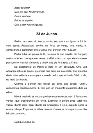 Autor do amor,
Que em mim foi derramado,
Cubra também
Faltas de alguém
Que a mim haja magoado.
23 de Junho
Pedro, descendo do barco, andou por sobre as águas e foi ter
com Jesus. Reparando, porém, na força do vento, teve medo; e,
começando a submergir, gritou: Salva-me, Senhor. (Mt 14.29,30.)
Pedro tinha um pouco de fé, no meio de sua dúvida, diz Bunyan;
assim, a fé fez com que ele viesse, a dúvida fez com que ele clamasse
por socorro, mas foi clamando e vindo, que ele foi trazido a Cristo.
Na experiência de Pedro a vista foi um obstáculo. Uma vez
andando sobre as águas, as ondas não eram da sua conta. Sua atenção
devia estar voltada apenas para a vereda de luz que vinha de Cristo a ele,
no meio das trevas.
Quando o Senhor nos disser por cima das águas: "Vem!",
avancemos confiantemente. E nem por um momento afastemos dEle os
olhos.
Não é medindo as ondas que iremos prevalecer; nem é ferindo os
ventos, que cresceremos em força. Examinar o perigo pode fazer-nos
vacilar diante dele; parar diante da dificuldade é vê-la explodir sobre a
nossa cabeça. Ergamos os olhos para os montes, e prossigamos — não
há outro caminho.
Com Ele e nEle só
 