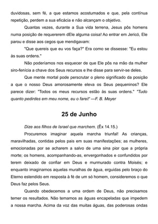 duvidosas, sem fé, a que estamos acostumados e que, pela contínua
repetição, perdem a sua eficácia e não alcançam o objetivo.
Quantas vezes, durante a Sua vida terrena, Jesus pôs homens
numa posição de requererem dEle alguma coisa! Ao entrar em Jericó, Ele
parou e disse aos cegos que mendigavam:
"Que quereis que eu vos faça?" Era como se dissesse: "Eu estou
às suas ordens."
Não poderíamos nos esquecer de que Ele pôs na mão da mulher
siro-fenícia a chave dos Seus recursos e lhe disse para servir-se deles.
Que mente mortal pode perscrutar o pleno significado da posição
a que o nosso Deus amorosamente eleva os Seus pequeninos? Ele
parece dizer: "Todos os meus recursos estão às suas ordens." "Tudo
quanto pedirdes em meu nome, eu o farei!' —F. B. Meyer
25 de Junho
Dize aos filhos de Israel que marchem. (Êx 14.15.)
Procuremos imaginar aquela marcha triunfal! As crianças,
maravilhadas, contidas pelos pais em suas manifestações; as mulheres,
emocionadas por se acharem a salvo de uma sina pior que a própria
morte; os homens, acompanhando-as, envergonhados e confundidos por
terem deixado de confiar em Deus e murmurado contra Moisés; e
enquanto imaginamos aquelas muralhas de água, erguidas pelo braço do
Eterno estendido em resposta à fé de um só homem, consideremos o que
Deus faz pelos Seus.
Quando obedecemos a uma ordem de Deus, não precisamos
temer os resultados. Não temamos as águas encapeladas que impedem
a nossa marcha. Acima da voz das muitas águas, das poderosas ondas
 