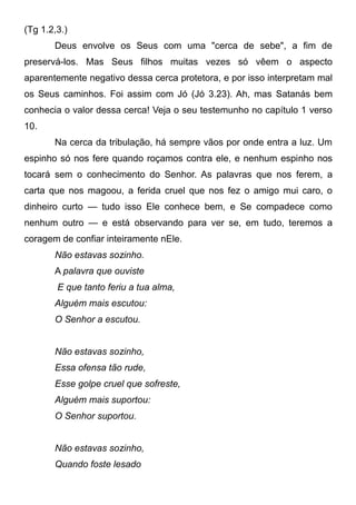 (Tg 1.2,3.)
Deus envolve os Seus com uma "cerca de sebe", a fim de
preservá-los. Mas Seus filhos muitas vezes só vêem o aspecto
aparentemente negativo dessa cerca protetora, e por isso interpretam mal
os Seus caminhos. Foi assim com Jó (Jó 3.23). Ah, mas Satanás bem
conhecia o valor dessa cerca! Veja o seu testemunho no capítulo 1 verso
10.
Na cerca da tribulação, há sempre vãos por onde entra a luz. Um
espinho só nos fere quando roçamos contra ele, e nenhum espinho nos
tocará sem o conhecimento do Senhor. As palavras que nos ferem, a
carta que nos magoou, a ferida cruel que nos fez o amigo mui caro, o
dinheiro curto — tudo isso Ele conhece bem, e Se compadece como
nenhum outro — e está observando para ver se, em tudo, teremos a
coragem de confiar inteiramente nEle.
Não estavas sozinho.
A palavra que ouviste
E que tanto feriu a tua alma,
Alguém mais escutou:
O Senhor a escutou.
Não estavas sozinho,
Essa ofensa tão rude,
Esse golpe cruel que sofreste,
Alguém mais suportou:
O Senhor suportou.
Não estavas sozinho,
Quando foste lesado
 