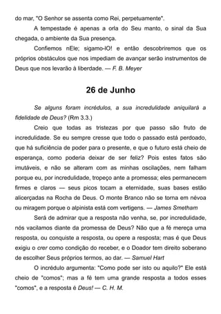 do mar, "O Senhor se assenta como Rei, perpetuamente".
A tempestade é apenas a orla do Seu manto, o sinal da Sua
chegada, o ambiente da Sua presença.
Confiemos nEle; sigamo-lO! e então descobriremos que os
próprios obstáculos que nos impediam de avançar serão instrumentos de
Deus que nos levarão à liberdade. — F. B. Meyer
26 de Junho
Se alguns foram incrédulos, a sua incredulidade aniquilará a
fidelidade de Deus? (Rm 3.3.)
Creio que todas as tristezas por que passo são fruto de
incredulidade. Se eu sempre cresse que todo o passado está perdoado,
que há suficiência de poder para o presente, e que o futuro está cheio de
esperança, como poderia deixar de ser feliz? Pois estes fatos são
imutáveis, e não se alteram com as minhas oscilações, nem falham
porque eu, por incredulidade, tropeço ante a promessa; eles permanecem
firmes e claros — seus picos tocam a eternidade, suas bases estão
alicerçadas na Rocha de Deus. O monte Branco não se torna em névoa
ou miragem porque o alpinista está com vertigens. — James Smetham
Será de admirar que a resposta não venha, se, por incredulidade,
nós vacilamos diante da promessa de Deus? Não que a fé mereça uma
resposta, ou conquiste a resposta, ou opere a resposta; mas é que Deus
exigiu o crer como condição do receber, e o Doador tem direito soberano
de escolher Seus próprios termos, ao dar. — Samuel Hart
O incrédulo argumenta: "Como pode ser isto ou aquilo?" Ele está
cheio de "comos"; mas a fé tem uma grande resposta a todos esses
"comos", e a resposta é Deus! — C. H. M.
 