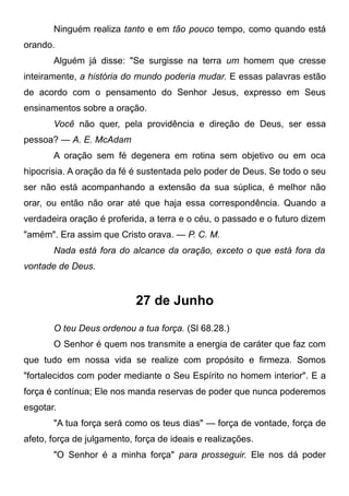 Ninguém realiza tanto e em tão pouco tempo, como quando está
orando.
Alguém já disse: "Se surgisse na terra um homem que cresse
inteiramente, a história do mundo poderia mudar. E essas palavras estão
de acordo com o pensamento do Senhor Jesus, expresso em Seus
ensinamentos sobre a oração.
Você não quer, pela providência e direção de Deus, ser essa
pessoa? — A. E. McAdam
A oração sem fé degenera em rotina sem objetivo ou em oca
hipocrisia. A oração da fé é sustentada pelo poder de Deus. Se todo o seu
ser não está acompanhando a extensão da sua súplica, é melhor não
orar, ou então não orar até que haja essa correspondência. Quando a
verdadeira oração é proferida, a terra e o céu, o passado e o futuro dizem
"amém". Era assim que Cristo orava. — P. C. M.
Nada está fora do alcance da oração, exceto o que está fora da
vontade de Deus.
27 de Junho
O teu Deus ordenou a tua força. (Sl 68.28.)
O Senhor é quem nos transmite a energia de caráter que faz com
que tudo em nossa vida se realize com propósito e firmeza. Somos
"fortalecidos com poder mediante o Seu Espírito no homem interior". E a
força é contínua; Ele nos manda reservas de poder que nunca poderemos
esgotar.
"A tua força será como os teus dias" — força de vontade, força de
afeto, força de julgamento, força de ideais e realizações.
"O Senhor é a minha força" para prosseguir. Ele nos dá poder
 