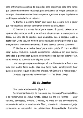 para enfrentarmos a rotina do dia-a-dia; para seguirmos pelo trilho longo
que parece não oferecer mudança; para atravessar os longos períodos da
vida que não oferecem nenhuma surpresa agradável e que deprimem o
espírito pela enfadonha monotonia.
"O Senhor é a minha força" para subir. Ele é para mim o poder
que me capacita a escalar sem temor o monte da dificuldade.
"O Senhor é a minha força" para descer. É quando deixamos os
lugares altos onde o vento e o sol nos circundavam, e começamos a
descer ao vale até às regiões mais abafadas, que o coração tende a
desfalecer. Certa vez, um homem que aos poucos estava perdendo a sua
energia física, lamentou-se dizendo: "É esta descida que me consome!"
"O Senhor é a minha força" para estar quieto. E como é difícil
estar quieto! Inclusive, quando enfrentamos situações em que somos
obrigados a permanecer quietos, costumamos nos queixar dizendo "Ah,
se ao menos eu pudesse fazer alguma coisa!"
Uma dura prova para a mãe que vê um filho doente, é ficar a seu
lado sem poder fazer nada. Mas não fazer nada, simplesmente ficar
quieto e esperar, requer muitíssima energia. "O Senhor é a minha força."
"A nossa capacidade vem de Deus." — The Silver Lining
28 de Junho
Uma porta aberta no céu. (Ap 4.1.)
Devemos lembrar-nos de que João, por causa da Palavra de Deus
e do testemunho de Jesus Cristo, estava na ilha de Patmos — lugar
solitário, pedregoso, inóspito. Contudo, no meio de tais circunstâncias,
separado de todos os queridos de Éfeso, privado do culto com a Igreja,
condenado à companhia de prisioneiros desagradáveis, foram-lhe
 