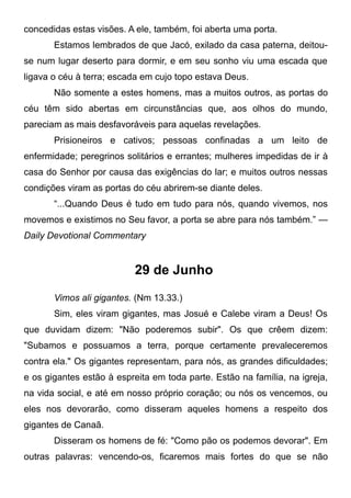concedidas estas visões. A ele, também, foi aberta uma porta.
Estamos lembrados de que Jacó, exilado da casa paterna, deitou-
se num lugar deserto para dormir, e em seu sonho viu uma escada que
ligava o céu à terra; escada em cujo topo estava Deus.
Não somente a estes homens, mas a muitos outros, as portas do
céu têm sido abertas em circunstâncias que, aos olhos do mundo,
pareciam as mais desfavoráveis para aquelas revelações.
Prisioneiros e cativos; pessoas confinadas a um leito de
enfermidade; peregrinos solitários e errantes; mulheres impedidas de ir à
casa do Senhor por causa das exigências do lar; e muitos outros nessas
condições viram as portas do céu abrirem-se diante deles.
“...Quando Deus é tudo em tudo para nós, quando vivemos, nos
movemos e existimos no Seu favor, a porta se abre para nós também.” —
Daily Devotional Commentary
29 de Junho
Vimos ali gigantes. (Nm 13.33.)
Sim, eles viram gigantes, mas Josué e Calebe viram a Deus! Os
que duvidam dizem: "Não poderemos subir". Os que crêem dizem:
"Subamos e possuamos a terra, porque certamente prevaleceremos
contra ela." Os gigantes representam, para nós, as grandes dificuldades;
e os gigantes estão à espreita em toda parte. Estão na família, na igreja,
na vida social, e até em nosso próprio coração; ou nós os vencemos, ou
eles nos devorarão, como disseram aqueles homens a respeito dos
gigantes de Canaã.
Disseram os homens de fé: "Como pão os podemos devorar". Em
outras palavras: vencendo-os, ficaremos mais fortes do que se não
 