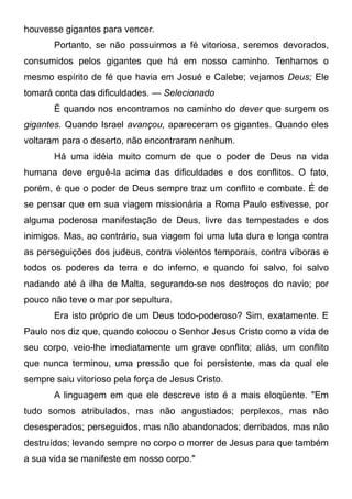 houvesse gigantes para vencer.
Portanto, se não possuirmos a fé vitoriosa, seremos devorados,
consumidos pelos gigantes que há em nosso caminho. Tenhamos o
mesmo espírito de fé que havia em Josué e Calebe; vejamos Deus; Ele
tomará conta das dificuldades. — Selecionado
É quando nos encontramos no caminho do dever que surgem os
gigantes. Quando Israel avançou, apareceram os gigantes. Quando eles
voltaram para o deserto, não encontraram nenhum.
Há uma idéia muito comum de que o poder de Deus na vida
humana deve erguê-la acima das dificuldades e dos conflitos. O fato,
porém, é que o poder de Deus sempre traz um conflito e combate. É de
se pensar que em sua viagem missionária a Roma Paulo estivesse, por
alguma poderosa manifestação de Deus, livre das tempestades e dos
inimigos. Mas, ao contrário, sua viagem foi uma luta dura e longa contra
as perseguições dos judeus, contra violentos temporais, contra víboras e
todos os poderes da terra e do inferno, e quando foi salvo, foi salvo
nadando até à ilha de Malta, segurando-se nos destroços do navio; por
pouco não teve o mar por sepultura.
Era isto próprio de um Deus todo-poderoso? Sim, exatamente. E
Paulo nos diz que, quando colocou o Senhor Jesus Cristo como a vida de
seu corpo, veio-lhe imediatamente um grave conflito; aliás, um conflito
que nunca terminou, uma pressão que foi persistente, mas da qual ele
sempre saiu vitorioso pela força de Jesus Cristo.
A linguagem em que ele descreve isto é a mais eloqüente. "Em
tudo somos atribulados, mas não angustiados; perplexos, mas não
desesperados; perseguidos, mas não abandonados; derribados, mas não
destruídos; levando sempre no corpo o morrer de Jesus para que também
a sua vida se manifeste em nosso corpo."
 
