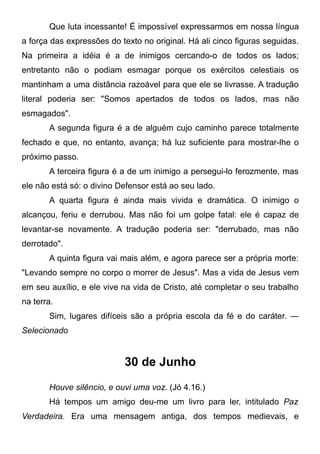 Que luta incessante! É impossível expressarmos em nossa língua
a força das expressões do texto no original. Há ali cinco figuras seguidas.
Na primeira a idéia é a de inimigos cercando-o de todos os lados;
entretanto não o podiam esmagar porque os exércitos celestiais os
mantinham a uma distância razoável para que ele se livrasse. A tradução
literal poderia ser: "Somos apertados de todos os lados, mas não
esmagados".
A segunda figura é a de alguém cujo caminho parece totalmente
fechado e que, no entanto, avança; há luz suficiente para mostrar-lhe o
próximo passo.
A terceira figura é a de um inimigo a persegui-lo ferozmente, mas
ele não está só: o divino Defensor está ao seu lado.
A quarta figura é ainda mais vivida e dramática. O inimigo o
alcançou, feriu e derrubou. Mas não foi um golpe fatal: ele é capaz de
levantar-se novamente. A tradução poderia ser: "derrubado, mas não
derrotado".
A quinta figura vai mais além, e agora parece ser a própria morte:
"Levando sempre no corpo o morrer de Jesus". Mas a vida de Jesus vem
em seu auxílio, e ele vive na vida de Cristo, até completar o seu trabalho
na terra.
Sim, lugares difíceis são a própria escola da fé e do caráter. —
Selecionado
30 de Junho
Houve silêncio, e ouvi uma voz. (Jó 4.16.)
Há tempos um amigo deu-me um livro para ler, intitulado Paz
Verdadeira. Era uma mensagem antiga, dos tempos medievais, e
 