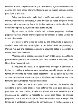 continha apenas um pensamento: que Deus estava aguardando no íntimo
do meu ser, para poder falar-me. Bastava que eu ficasse bastante quieto
para ouvir a Sua voz.
Achei que isto seria muito fácil, e então comecei a ficar quieto.
Porém, mal eu havia começado, e uma multidão de vozes atingiram meus
ouvidos, mil e um sons de fora e de dentro, exigindo a minha atenção até
que eu nada podia ouvir, senão a sua bulha e ruído.
Alguns eram a minha própria voz, minhas perguntas, minhas
próprias orações. Outros eram sugestões do tentador e vozes vindas do
tumulto do mundo.
De todos e para todos os lados eu era empurrado e puxado e
saudado com ruidosas aclamações e um indescritível desassossego.
Parecia-me que era necessário atender a algumas delas e responder a
outras; mas Deus me disse:
"Aquietai-vos, e sabei que eu sou Deus." Então surgiu o conflito de
pensamentos pelo dia de amanhã com seus deveres e cuidados; mas
Deus disse: "Aquietai-vos".
E enquanto eu ouvia, e ia aprendendo devagar a obedecer e
fechar os ouvidos a todos os sons estranhos, percebi, depois de algum
tempo, que quando as outras vozes cessaram — ou eu deixei de ouvi-las
— uma voz mansa e suave começou a falar bem dentro do meu ser, com
ternura e poder, trazendo-me grande conforto.
Ao ouvi-la, ela se tornou para mim uma voz de oração, de
sabedoria e dever. Não precisei mais esforçar-me tanto para pensar, ou
para orar, ou para confiar; aquela voz mansa em meu coração era a
intercessão do Espírito, a resposta de Deus para todas as minhas
perguntas; era a vida e a força de Deus para minha alma e corpo. Ela
tornou-se a verdadeira essência do conhecimento, a minha oração e a
 