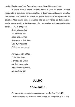 minha bênção: o próprio Deus vivo como minha vida e meu tudo.
É assim que o nosso espírito bebe a vida de nosso Senhor
ressurreto, e seguimos para os conflitos e deveres da vida como uma flor
que bebeu, na sombra da noite, as gotas frescas e transparentes de
orvalho. Mas assim como o orvalho não cai em noites de tempestade,
assim esses orvalhos da Sua graça não caem sobre a alma que não pára
quieta. — A. B. Simpson
Deus fala comigo
No fundo do ser.
Deus fala comigo
Porque sou Seu filho,
Sou dEle nascido,
Pois creio em Jesus.
Porque sou Seu filho,
O Espírito Santo,
Por meio da Bíblia,
Me fala, me exorta,
Me anima e conforta,
No fundo do ser.
JULHO
1° de Julho
Porque serão cumpridas as palavras... do Senhor. (Lc 1.45.)
..minhas palavras, as quais a seu tempo se cumprirão. (Lc 1.20.)
 