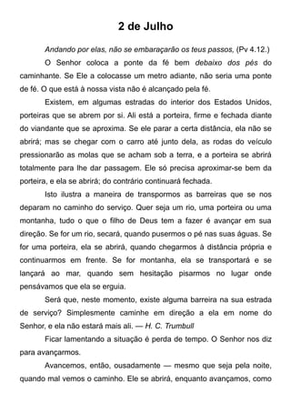 2 de Julho
Andando por elas, não se embaraçarão os teus passos, (Pv 4.12.)
O Senhor coloca a ponte da fé bem debaixo dos pés do
caminhante. Se Ele a colocasse um metro adiante, não seria uma ponte
de fé. O que está à nossa vista não é alcançado pela fé.
Existem, em algumas estradas do interior dos Estados Unidos,
porteiras que se abrem por si. Ali está a porteira, firme e fechada diante
do viandante que se aproxima. Se ele parar a certa distância, ela não se
abrirá; mas se chegar com o carro até junto dela, as rodas do veículo
pressionarão as molas que se acham sob a terra, e a porteira se abrirá
totalmente para lhe dar passagem. Ele só precisa aproximar-se bem da
porteira, e ela se abrirá; do contrário continuará fechada.
Isto ilustra a maneira de transpormos as barreiras que se nos
deparam no caminho do serviço. Quer seja um rio, uma porteira ou uma
montanha, tudo o que o filho de Deus tem a fazer é avançar em sua
direção. Se for um rio, secará, quando pusermos o pé nas suas águas. Se
for uma porteira, ela se abrirá, quando chegarmos à distância própria e
continuarmos em frente. Se for montanha, ela se transportará e se
lançará ao mar, quando sem hesitação pisarmos no lugar onde
pensávamos que ela se erguia.
Será que, neste momento, existe alguma barreira na sua estrada
de serviço? Simplesmente caminhe em direção a ela em nome do
Senhor, e ela não estará mais ali. — H. C. Trumbull
Ficar lamentando a situação é perda de tempo. O Senhor nos diz
para avançarmos.
Avancemos, então, ousadamente — mesmo que seja pela noite,
quando mal vemos o caminho. Ele se abrirá, enquanto avançamos, como
 