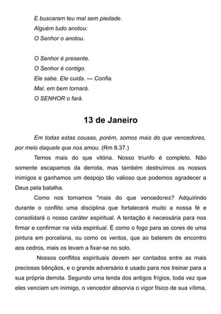 E buscaram teu mal sem piedade.
Alguém tudo anotou:
O Senhor o anotou.
O Senhor é presente.
O Senhor é contigo.
Ele sabe. Ele cuida. — Confia.
Mal, em bem tornará.
O SENHOR o fará.
13 de Janeiro
Em todas estas cousas, porém, somos mais do que vencedores,
por meio daquele que nos amou. (Rm 8.37.)
Temos mais do que vitória. Nosso triunfo é completo. Não
somente escapamos da derrota, mas também destruímos os nossos
inimigos e ganhamos um despojo tão valioso que podemos agradecer a
Deus pela batalha.
Como nos tornamos "mais do que vencedores? Adquirindo
durante o conflito uma disciplina que fortalecerá muito a nossa fé e
consolidará o nosso caráter espiritual. A tentação é necessária para nos
firmar e confirmar na vida espiritual. É como o fogo para as cores de uma
pintura em porcelana, ou como os ventos, que ao baterem de encontro
aos cedros, mais os levam a fixar-se no solo.
Nossos conflitos espirituais devem ser contados entre as mais
preciosas bênçãos, e o grande adversário é usado para nos treinar para a
sua própria derrota. Segundo uma lenda dos antigos frígios, toda vez que
eles venciam um inimigo, o vencedor absorvia o vigor físico de sua vítima,
 