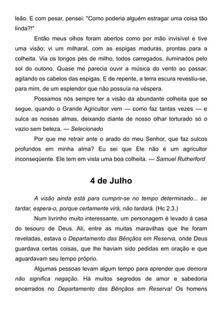 leão. E com pesar, pensei: "Como poderia alguém estragar uma coisa tão
linda?!"
Então meus olhos foram abertos como por mão invisível e tive
uma visão: vi um milharal, com as espigas maduras, prontas para a
colheita. Via os longos pés de milho, todos carregados, iluminados pelo
sol do outono. Quase me parecia ouvir a música do vento ao passar,
agitando os cabelos das espigas. E de repente, a terra escura revestiu-se,
para mim, de um esplendor que não possuía na véspera.
Possamos nós sempre ter a visão da abundante colheita que se
segue, quando o Grande Agricultor vem — como faz tantas vezes — e
sulca as nossas almas, deixando diante de nosso olhar torturado só o
vazio sem beleza. — Selecionado
Por que me retrair ante o arado do meu Senhor, que faz sulcos
profundos em minha alma? Eu sei que Ele não é um agricultor
inconseqüente. Ele tem em vista uma boa colheita. — Samuel Rutherford
4 de Julho
A visão ainda está para cumprir-se no tempo determinado... se
tardar, espera-o, porque certamente virá, não tardará. (Hc 2.3.)
Num livrinho muito interessante, um personagem é levado à casa
do tesouro de Deus. Ali, entre as muitas maravilhas que lhe foram
reveladas, estava o Departamento das Bênçãos em Reserva, onde Deus
guardava certas coisas, que lhe haviam sido pedidas em oração e que
aguardavam seu tempo próprio.
Algumas pessoas levam algum tempo para aprender que demora
não significa negação. Há muitos segredos de amor e sabedoria
encerrados no Departamento das Bênçãos em Reserva! Os homens
 