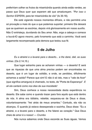 prefeririam colher os frutos da misericórdia quando ainda estão verdes, ao
passo que Deus quer que esperem até que amadureçam. "Por isso o
Senhor ESPERA, para ter misericórdia de vós" (Is 30.18).
Ele está vigiando nossos momentos difíceis, e não permitirá uma
só provação a mais do que a que podemos suportar; primeiro Ele deixará
que se queimem as escórias, depois virá gloriosamente em nosso auxílio.
Não O entristeça, duvidando do Seu amor. Não, erga a cabeça e comece
a louvá-lO agora mesmo, pelo livramento que está a caminho. Você será
largamente recompensado pela demora que testou sua fé.
5 de Julho
Eu a atrairei e a levarei para o deserto... e lhe darei, dali, as suas
vinhas. (Os 2.14,15.)
Que lugar estranho para se acharem vinhas — o deserto! E será
que as riquezas de que uma alma precisa podem ser encontradas no
deserto, que é um lugar de solidão, e onde, se perdidos, dificilmente
achamos a saída? Parece que sim! E não é só isto, mas o "vale de Acor"
(que significa amargura) é chamado, no texto, de "Porta de Esperança". E
ali ela cantará como nos dias da sua mocidade!
Sim, Deus conhece a nossa necessidade desta experiência no
deserto. Ele sabe como e quando trazer para fora aquilo que está dentro
de nós. A alma era idólatra, rebelde; esqueceu-se de Deus e disse,
voluntariosamente: "Irei atrás de meus amantes." Contudo, ela não os
alcançou. E quando já estava desesperada e sozinha, Deus disse: "Eu a
atrairei, e a levarei para o deserto, e lhe falarei ao coração." Que Deus
cheio de amor é o nosso! — Crumbs
Nós nunca sabemos onde Deus esconde as Suas águas. Vemos
 