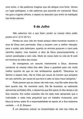 uma rocha, e não podemos imaginar que ela abrigue uma fonte. Vemos
um lugar pedregoso, e não sabemos que esconde um manancial. Deus
me guia a lugares difíceis, e depois eu descubro que entrei na habitação
das fontes eternas.
6 de Julho
Não sabemos nós o que fazer; porém os nossos olhos estão
postos em ti. (2 Cr 20.12.)
Perdeu-se uma vida em Israel porque mãos humanas tocaram a
arca de Deus sem permissão. Elas a tocaram com a melhor intenção:
para a suster, pois balançara, quando os animais puxavam o carro pelo
caminho áspero; mas tocaram a obra de Deus presunçosamente, e
caíram paralisadas e sem vida. Muito do nosso êxito na vida de fé está
em tirarmos as mãos das coisas.
Se entregamos um assunto inteiramente a Deus, devemos
conservar as nossas mãos fora dele. Deus o guardará para nós muito
melhor sozinho do que se nós tentássemos ajudá-lO. "Descansa no
Senhor e espera nele, não te irrites por causa do homem que prospera
em seu caminho, por causa do que leva a cabo os seus maus desígnios."
Pode parecer que as coisas vão indo mau, mas Ele sabe disso tão
bem quanto nós. No momento certo, Ele Se levantará, se realmente
estivermos confiados nEle, e deixarmos que Ele opere no Seu tempo e da
Sua maneira. Em certas ocasiões não há nada mais apropriado que a
inatividade, e nada mais prejudicial que um trabalho incessante, pois
Deus já tomou sobre Si a responsabilidade de operar ali a Sua soberana
vontade. — A. B. Simpson
É um descanso colocar os emaranhados da vida nas mãos de
 
