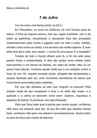 Deus e deixá-los ali.
7 de Julho
Fez-me como uma flecha polida. (Is 49.2.)
Em Pescadero, na costa da Califórnia, há uma famosa praia de
seixos. A linha de espuma branca, com seu rugido constante, vem e dá
sobre as pedrinhas, chocalhando e ressoando! Elas são arrastadas
impiedosamente pelas ondas e jogadas para um lado e outro, roladas,
atiradas umas contra as outras, e de encontro aos recifes ásperos. E esse
atrito dura dia e noite, sem cessar — nunca há uma pausa. E o resultado?
Turistas de todo o mundo afluem para lá, a fim de catar estas
pedras lindas e arredondadas. E elas são postas como enfeite sobre
escrivaninhas e em beirais de lareiras, em salas de visitas. Mas vá um
pouco mais adiante. Contorne aquele recife que é um anteparo contra a
força do mar. Ali, naquela enseada quieta, abrigada das tempestades e
sempre banhada pelo sol, você encontrará abundância de seixos que
nunca foram procurados pelos visitantes.
Por que são deixados ali sem que ninguém os procure? Pela
simples razão de que escaparam à fúria e ao atrito das ondas, e a
quietude e a calma os deixaram como eram: ásperos, angulosos e
despidos de beleza. O polimento vem pela tribulação.
Visto que Deus sabe qual a brecha que vamos ocupar, confiemos
nEle para nos preparar para ela. Já que Ele sabe que trabalho iremos
fazer, confiemos nEle para nos adestrar convenientemente. Quase todas
as jóias de Deus são cristais de lágrimas.
 