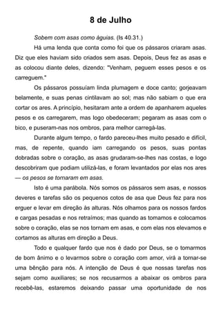 8 de Julho
Sobem com asas como águias. (Is 40.31.)
Há uma lenda que conta como foi que os pássaros criaram asas.
Diz que eles haviam sido criados sem asas. Depois, Deus fez as asas e
as colocou diante deles, dizendo: "Venham, peguem esses pesos e os
carreguem."
Os pássaros possuíam linda plumagem e doce canto; gorjeavam
belamente, e suas penas cintilavam ao sol; mas não sabiam o que era
cortar os ares. A princípio, hesitaram ante a ordem de apanharem aqueles
pesos e os carregarem, mas logo obedeceram; pegaram as asas com o
bico, e puseram-nas nos ombros, para melhor carregá-las.
Durante algum tempo, o fardo pareceu-lhes muito pesado e difícil,
mas, de repente, quando iam carregando os pesos, suas pontas
dobradas sobre o coração, as asas grudaram-se-lhes nas costas, e logo
descobriram que podiam utilizá-las, e foram levantados por elas nos ares
— os pesos se tornaram em asas.
Isto é uma parábola. Nós somos os pássaros sem asas, e nossos
deveres e tarefas são os pequenos cotos de asa que Deus fez para nos
erguer e levar em direção às alturas. Nós olhamos para os nossos fardos
e cargas pesadas e nos retraímos; mas quando as tomamos e colocamos
sobre o coração, elas se nos tornam em asas, e com elas nos elevamos e
cortamos as alturas em direção a Deus.
Todo e qualquer fardo que nos é dado por Deus, se o tomarmos
de bom ânimo e o levarmos sobre o coração com amor, virá a tornar-se
uma bênção para nós. A intenção de Deus é que nossas tarefas nos
sejam como auxiliares; se nos recusarmos a abaixar os ombros para
recebê-las, estaremos deixando passar uma oportunidade de nos
 