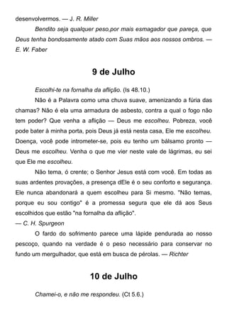 desenvolvermos. — J. R. Miller
Bendito seja qualquer peso,por mais esmagador que pareça, que
Deus tenha bondosamente atado com Suas mãos aos nossos ombros. —
E. W. Faber
9 de Julho
Escolhi-te na fornalha da aflição. (Is 48.10.)
Não é a Palavra como uma chuva suave, amenizando a fúria das
chamas? Não é ela uma armadura de asbesto, contra a qual o fogo não
tem poder? Que venha a aflição — Deus me escolheu. Pobreza, você
pode bater à minha porta, pois Deus já está nesta casa, Ele me escolheu.
Doença, você pode intrometer-se, pois eu tenho um bálsamo pronto —
Deus me escolheu. Venha o que me vier neste vale de lágrimas, eu sei
que Ele me escolheu.
Não tema, ó crente; o Senhor Jesus está com você. Em todas as
suas ardentes provações, a presença dEle é o seu conforto e segurança.
Ele nunca abandonará a quem escolheu para Si mesmo. "Não temas,
porque eu sou contigo" é a promessa segura que ele dá aos Seus
escolhidos que estão "na fornalha da aflição".
— C. H. Spurgeon
O fardo do sofrimento parece uma lápide pendurada ao nosso
pescoço, quando na verdade é o peso necessário para conservar no
fundo um mergulhador, que está em busca de pérolas. — Richter
10 de Julho
Chamei-o, e não me respondeu. (Ct 5.6.)
 