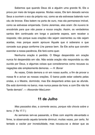 Sabemos que quando Deus dá a alguém uma grande fé, Ele a
prova por meio de longas esperas. Muitas vezes, Ele tem deixado servos
Seus a ouvirem o eco da própria voz, como se ela estivesse batendo num
céu de bronze. Eles batem na porta de ouro, mas ela permanece imóvel,
como se estivesse emperrada. Como Jeremias, eles oram: De nuvens te
encobriste para que não passe a nossa oração. Assim, os verdadeiros
santos têm continuado em longa e paciente espera, sem receber a
resposta; não porque suas orações não sejam veementes ou não sejam
aceitas, mas porque assim aprouve Àquele que é soberano e que
concede sua graça conforme Lhe parece bem. Se Ele acha que convém
exercitar a nossa paciência, Ele fará como quer.
Nenhuma oração é perdida. O fôlego despendido em oração
nunca foi despendido em vão. Não existe oração não respondida ou não
ouvida por Deus, e algumas coisas que consideramos como recusas ou
negações são simplesmente demoras. — H. Bonar
Às vezes, Cristo demora a vir em nosso auxílio, a fim de provar a
nossa fé e avivar as nossas orações. O barco pode estar coberto pelas
ondas, e o Mestre, dormindo; mas Ele despertará antes que se afunde.
Ele está dormindo no barco, mas nunca passa da hora; e com Ele não há
"tarde demais". — Alexander MacLaren
11 de Julho
Mas passados dias, a corrente secou, porque não chovia sobre a
terra. (1 Rs 17.7.)
As semanas iam-se passando, e Elias com espírito alevantado e
firme, ia observando aquela torrente diminuir; muitas vezes, por certo, foi
tentado a vacilar por incredulidade, mas recusou-se a deixar que as
 