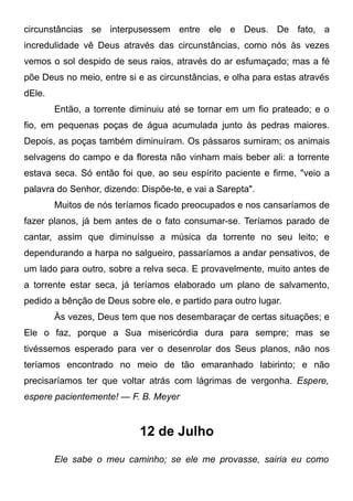 circunstâncias se interpusessem entre ele e Deus. De fato, a
incredulidade vê Deus através das circunstâncias, como nós às vezes
vemos o sol despido de seus raios, através do ar esfumaçado; mas a fé
põe Deus no meio, entre si e as circunstâncias, e olha para estas através
dEle.
Então, a torrente diminuiu até se tornar em um fio prateado; e o
fio, em pequenas poças de água acumulada junto às pedras maiores.
Depois, as poças também diminuíram. Os pássaros sumiram; os animais
selvagens do campo e da floresta não vinham mais beber ali: a torrente
estava seca. Só então foi que, ao seu espírito paciente e firme, "veio a
palavra do Senhor, dizendo: Dispõe-te, e vai a Sarepta".
Muitos de nós teríamos ficado preocupados e nos cansaríamos de
fazer planos, já bem antes de o fato consumar-se. Teríamos parado de
cantar, assim que diminuísse a música da torrente no seu leito; e
dependurando a harpa no salgueiro, passaríamos a andar pensativos, de
um lado para outro, sobre a relva seca. E provavelmente, muito antes de
a torrente estar seca, já teríamos elaborado um plano de salvamento,
pedido a bênção de Deus sobre ele, e partido para outro lugar.
Às vezes, Deus tem que nos desembaraçar de certas situações; e
Ele o faz, porque a Sua misericórdia dura para sempre; mas se
tivéssemos esperado para ver o desenrolar dos Seus planos, não nos
teríamos encontrado no meio de tão emaranhado labirinto; e não
precisaríamos ter que voltar atrás com lágrimas de vergonha. Espere,
espere pacientemente! — F. B. Meyer
12 de Julho
Ele sabe o meu caminho; se ele me provasse, sairia eu como
 