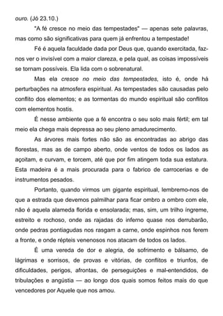ouro. (Jó 23.10.)
"A fé cresce no meio das tempestades" — apenas sete palavras,
mas como são significativas para quem já enfrentou a tempestade!
Fé é aquela faculdade dada por Deus que, quando exercitada, faz-
nos ver o invisível com a maior clareza, e pela qual, as coisas impossíveis
se tornam possíveis. Ela lida com o sobrenatural.
Mas ela cresce no meio das tempestades, isto é, onde há
perturbações na atmosfera espiritual. As tempestades são causadas pelo
conflito dos elementos; e as tormentas do mundo espiritual são conflitos
com elementos hostis.
É nesse ambiente que a fé encontra o seu solo mais fértil; em tal
meio ela chega mais depressa ao seu pleno amadurecimento.
As árvores mais fortes não são as encontradas ao abrigo das
florestas, mas as de campo aberto, onde ventos de todos os lados as
açoitam, e curvam, e torcem, até que por fim atingem toda sua estatura.
Esta madeira é a mais procurada para o fabrico de carrocerias e de
instrumentos pesados.
Portanto, quando virmos um gigante espiritual, lembremo-nos de
que a estrada que devemos palmilhar para ficar ombro a ombro com ele,
não é aquela alameda florida e ensolarada; mas, sim, um trilho íngreme,
estreito e rochoso, onde as rajadas do inferno quase nos derrubarão,
onde pedras pontiagudas nos rasgam a carne, onde espinhos nos ferem
a fronte, e onde répteis venenosos nos atacam de todos os lados.
É uma vereda de dor e alegria, de sofrimento e bálsamo, de
lágrimas e sorrisos, de provas e vitórias, de conflitos e triunfos, de
dificuldades, perigos, afrontas, de perseguições e mal-entendidos, de
tribulações e angústia — ao longo dos quais somos feitos mais do que
vencedores por Aquele que nos amou.
 