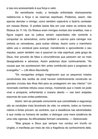 e isso era acrescentado à sua força e valor.
De semelhante modo, a tentação enfrentada vitoriosamente
redobra-nos a força e as reservas espirituais. Podemos, assim, não
apenas derrotar o inimigo, como também capturá-lo e fazê-lo combater
em nossas fileiras. O profeta Isaías fala em voar sobre os ombros dos
filisteus (Is 11.14). Os filisteus eram inimigos mortais dos israelitas, mas a
figura sugere que os judeus seriam capacitados não somente a
conquistar os adversários, como também a usá-los para carregar nos
ombros os vencedores, para outras vitórias. Assim como o marinheiro
sábio usa o vendaval para avançar, manobrando e aproveitando o seu
impulso, assim também nos é possível na vida espiritual, pela graça de
Deus, tirar proveito de fatos e circunstâncias que parecem ser os mais
desagradáveis e adversos. Assim podemos dizer continuamente: "As
cousas que me aconteceram têm antes contribuído para o progresso do
evangelho." — Life More Abundantly
"Os navegantes antigos imaginavam que os pequenos insetos
construtores dos recifes de coral haviam instintivamente construído os
grandes círculos das Ilhas Atol para se protegerem em seu interior." Um
renomado cientista refutou essa crença, mostrando que o inseto só pode
viver e prosperar, enfrentando o oceano aberto — nas bem arejadas
espumas de suas ondas poderosas.
Assim, tem-se pensado comumente que comodidade e segurança
são as condições mais favoráveis de vida; no entanto, todos os homens
nobres e fortes provam, ao contrário, que a resistência nas adversidades
é que molda os homens de caráter, e distingue uma mera existência de
uma vida vigorosa. As dificuldades formam caracteres. — Selecionado
"Mas graças a Deus que sempre nos conduz em triunfo no
Ungido, e manifesta por meio de nós a fragrância do conhecimento dele,
 