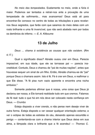 No meio das tempestades. Exatamente no meio, onde a fúria é
maior. Podemos ser tentados a retrair-nos ante a provação de uma
tempestade de sofrimento... mas avancemos! Deus está ali para
encontrar-Se conosco no centro de todas as tribulações e para revelar-
nos Seus segredos, que farão com que saiamos do meio delas com um
rosto brilhante e uma fé invencível, que não será abalada nem por todos
os demônios do inferno. — E. A. Kilboume
13 de Julho
Deus ... chama à existência as cousas que não existem. (Rm
4.17.)
Qual o significado disso? Abraão ousou crer em Deus. Parecia
impossível, em sua idade, que ele se tornasse pai — parecia ina-
creditável. Contudo, Deus o chamou de "pai de muitas nações", antes que
houvesse sequer um sinal de um filho. Então, Abraão chamou-se de "pai"
porque Deus o chamara assim. Isto é fé. Fé é crer em Deus, e reafirmar o
que Ele disse. "A fé pisa num vazio aparente e encontra uma rocha
embaixo."
Somente podemos afirmar que é nossa, uma coisa que Deus já
declarou ser nossa, e Ele tornará realidade tudo em que cremos. Falamos
de fé real: tudo o que há em nós deve ser colocado nesta confiança em
Deus. — Crumbs
Esteja disposto a viver crendo, e não pense nem deseje viver de
outra forma. Esteja disposto a ver cessar qualquer orientação externa; a
ver o eclipse de todas as estrelas do céu, deixando apenas escuridão e
perigo — contentando-se com a chama interior que Deus deixa em sua
alma, a lâmpada clara e brilhante que a fé acendeu! — Thomas C.
 