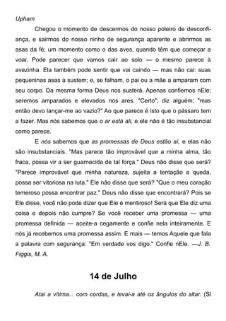 Upham
Chegou o momento de descermos do nosso poleiro de desconfi-
ança, e sairmos do nosso ninho de segurança aparente e abrirmos as
asas da fé; um momento como o das aves, quando têm que começar a
voar. Pode parecer que vamos cair ao solo — o mesmo parece à
avezinha. Ela também pode sentir que vai caindo — mas não cai: suas
pequeninas asas a sustem; e, se falham, o pai ou a mãe a amparam com
seu corpo. Da mesma forma Deus nos susterá. Apenas confiemos nEle:
seremos amparados e elevados nos ares. "Certo", diz alguém; "mas
então devo lançar-me ao vazio?" Ao que parece é isto que o pássaro tem
a fazer. Mas nós sabemos que o ar está ali, e ele não é tão insubstancial
como parece.
E nós sabemos que as promessas de Deus estão aí, e elas não
são insubstanciais. "Mas parece tão improvável que a minha alma, tão
fraca, possa vir a ser guarnecida de tal força." Deus não disse que será?
"Parece improvável que minha natureza, sujeita a tentação e queda,
possa ser vitoriosa na luta." Ele não disse que será? "Que o meu coração
temeroso possa encontrar paz." Deus não disse que encontrará? Pois se
Ele disse, você não pode dizer que Ele é mentiroso! Será que Ele diz uma
coisa e depois não cumpre? Se você receber uma promessa — uma
promessa definida — aceite-a cegamente e confie nela inteiramente. E
nós já recebemos uma promessa assim. E mais — temos Aquele que fala
a palavra com segurança: "Em verdade vos digo." Confie nEle. —J. B.
Figgis, M. A.
14 de Julho
Atai a vítima... com cordas, e levai-a até os ângulos do altar. (Sl
 