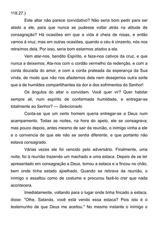 118.27.)
Este altar não parece convidativo? Não seria bom pedir para ser
atado a ele, para que nunca se pudesse voltar atrás na atitude de
consagração? Há ocasiões em que a vida é cheia de rosas, e então
vamos à cruz; mas em outras ocasiões, quando o céu é cinzento, nós nos
retraímos dela. Por isso, seria bom estarmos atados a ela.
Vem atar-nos, bendito Espírito, e faze-nos cativos da cruz, e que
nunca a deixemos. Ata-nos com o cordão vermelho da redenção, e com a
corda dourada do amor, e com a corda prateada da esperança da Sua
vinda, de modo que não nos afastemos dela nem desejemos outra sorte
que a de humildes compartilhantes da dor e dos sofrimentos do Senhor!
Os ângulos do altar o convidam. Você quer vir? Quer habitar
sempre ali, num espírito de conformada humildade, e entregar-se
totalmente ao Senhor? — Selecionado
Conta-se que um certo homem queria entregar-se a Deus num
acampamento. Todas as noites, na hora do apelo, ele se consagrava;
mas pouco depois, antes mesmo de sair da reunião, o inimigo vinha a ele
e o convencia de que ele não se sentia diferente, e que portanto não
estava consagrado.
Várias vezes ele foi vencido pelo adversário. Finalmente, uma
noite, foi à reunião trazendo um machado e uma estaca. Depois de se ter
apresentado em consagração a Deus, tomou a estaca e a fincou no chão,
bem onde tinha estado ajoelhado. Quando se retirava da reunião, o
inimigo o assaltou como de costume e procurou fazê-lo crer que nada
acontecera.
Imediatamente, voltando para o lugar onde tinha fincado a estaca,
disse: "Olhe, Satanás, você está vendo essa estaca? Pois isto é o
testemunho de que Deus me aceitou." No mesmo instante o inimigo o
 
