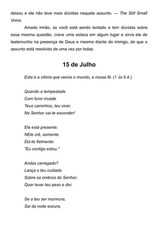deixou e ele não teve mais dúvidas naquele assunto. — The Still Small
Voice.
Amado irmão, se você está sendo tentado e tem dúvidas sobre
essa mesma questão, crave uma estaca em algum lugar e sirva ela de
testemunho na presença de Deus e mesmo diante do inimigo, de que o
assunto está resolvido de uma vez por todas.
15 de Julho
Esta é a vitória que vence o mundo, a nossa fé. (1 Jo 5.4.)
Quando a tempestade
Com furor invade
Teus caminhos, teu viver,
No Senhor vai-te esconder!
Ele está presente;
NEle crê, somente.
Diz-te fielmente:
"Eu contigo estou."
Andas carregado?
Lança o teu cuidado
Sobre os ombros do Senhor;
Quer levar teu peso e dor.
Se o teu ser murmura,
Sai da noite escura,
 