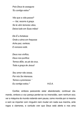 Pois Deus te assegura:
'Eu contigo estou”'
Vês que a vida passa?
— Vai, recorre à graça.
Se te vêm temores vãos,
Deixa tudo em Suas mãos!
Ele É a fortaleza
Onde a alma em fraqueza
Acha paz, certeza;
E conosco está.
Deus nos vivifica,
Deus nos purifica;
Temos dEle, ao pé da cruz,
Toda a graça de Jesus!
Seu amor não cessa,
Por nós Se interessa.
Temos a promessa: '
Eu contigo estou." H.E.A.
Confiar, embora parecendo estar abandonado; continuar cla-
mando, embora a voz pareça perder-se na imensidão, sem nenhum eco;
ver a máquina do mundo rodando sem pausa, como movida por si mesma
e sem se importar com ninguém nem mudar em nada sua marcha, ante
rogos e clamores, e contudo crer que Deus está alerta e nos ama
 