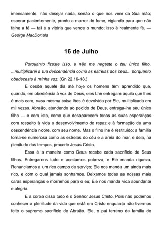 imensamente; não desejar nada, senão o que nos vem da Sua mão;
esperar pacientemente, pronto a morrer de fome, vigiando para que não
falhe a fé — tal é a vitória que vence o mundo; isso é realmente fé. —
George MacDonald
16 de Julho
Porquanto fizeste isso, e não me negaste o teu único filho,
...multiplicarei a tua descendência como as estrelas dos céus... porquanto
obedeceste à minha voz. (Gn 22.16-18.)
E desde aquele dia até hoje os homens têm aprendido que,
quando, em obediência à voz de Deus, eles Lhe entregam aquilo que lhes
é mais caro, essa mesma coisa lhes é devolvida por Ele, multiplicada em
mil vezes. Abraão, atendendo ao pedido de Deus, entrega-lhe seu único
filho — e com isto, como que desaparecem todas as suas esperanças
com respeito à vida e desenvolvimento do rapaz e à formação de uma
descendência nobre, com seu nome. Mas o filho lhe é restituído; a família
torna-se numerosa como as estrelas do céu e a areia do mar, e dela, na
plenitude dos tempos, procede Jesus Cristo.
Essa é a maneira como Deus recebe cada sacrifício de Seus
filhos. Entregamos tudo e aceitamos pobreza; e Ele manda riqueza.
Renunciamos a um rico campo de serviço; Ele nos manda um ainda mais
rico, e com o qual jamais sonhamos. Deixamos todas as nossas mais
caras esperanças e morremos para o eu; Ele nos manda vida abundante
e alegria.
E a coroa disso tudo é o Senhor Jesus Cristo. Pois não podemos
conhecer a plenitude da vida que está em Cristo enquanto não tivermos
feito o supremo sacrifício de Abraão. Ele, o pai terreno da família de
 