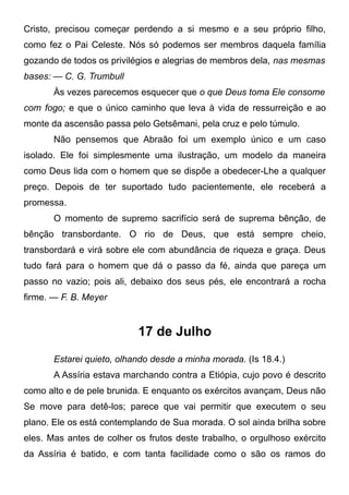 Cristo, precisou começar perdendo a si mesmo e a seu próprio filho,
como fez o Pai Celeste. Nós só podemos ser membros daquela família
gozando de todos os privilégios e alegrias de membros dela, nas mesmas
bases: — C. G. Trumbull
Às vezes parecemos esquecer que o que Deus toma Ele consome
com fogo; e que o único caminho que leva à vida de ressurreição e ao
monte da ascensão passa pelo Getsêmani, pela cruz e pelo túmulo.
Não pensemos que Abraão foi um exemplo único e um caso
isolado. Ele foi simplesmente uma ilustração, um modelo da maneira
como Deus lida com o homem que se dispõe a obedecer-Lhe a qualquer
preço. Depois de ter suportado tudo pacientemente, ele receberá a
promessa.
O momento de supremo sacrifício será de suprema bênção, de
bênção transbordante. O rio de Deus, que está sempre cheio,
transbordará e virá sobre ele com abundância de riqueza e graça. Deus
tudo fará para o homem que dá o passo da fé, ainda que pareça um
passo no vazio; pois ali, debaixo dos seus pés, ele encontrará a rocha
firme. — F. B. Meyer
17 de Julho
Estarei quieto, olhando desde a minha morada. (Is 18.4.)
A Assíria estava marchando contra a Etiópia, cujo povo é descrito
como alto e de pele brunida. E enquanto os exércitos avançam, Deus não
Se move para detê-los; parece que vai permitir que executem o seu
plano. Ele os está contemplando de Sua morada. O sol ainda brilha sobre
eles. Mas antes de colher os frutos deste trabalho, o orgulhoso exército
da Assíria é batido, e com tanta facilidade como o são os ramos do
 