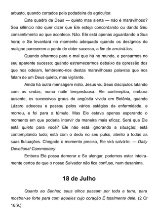 arbusto, quando cortados pela podadeira do agricultor.
Este quadro de Deus — quieto mas alerta — não é maravilhoso?
Seu silêncio não quer dizer que Ele esteja concordando ou dando Seu
consentimento ao que acontece. Não. Ele está apenas aguardando a Sua
hora; e Se levantará no momento adequado quando os desígnios do
maligno parecerem a ponto de obter sucesso, a fim de arruiná-los.
Quando olharmos para o mal que há no mundo, e pensarmos no
seu aparente sucesso; quando estremecermos debaixo da opressão dos
que nos odeiam, lembremo-nos destas maravilhosas palavras que nos
falam de um Deus quieto, mas vigilante.
Ainda há outra mensagem nisto. Jesus viu Seus discípulos lutando
com as ondas, numa noite tempestuosa. Ele contemplou, embora
ausente, os sucessivos graus da angústia vivida em Betânia, quando
Lázaro adoeceu e passou pelos vários estágios da enfermidade, e
morreu, e foi para o túmulo. Mas Ele estava apenas esperando o
momento em que poderia intervir da maneira mais eficaz. Será que Ele
está quieto para você? Ele não está ignorando a situação; está
contemplando tudo; está com o dedo no seu pulso, atento a todas as
suas flutuações. Chegado o momento preciso, Ele virá salvá-lo. — Daily
Devotional Commentary
Embora Ele possa demorar e Se alongar, podemos estar inteira-
mente certos de que o nosso Salvador não fica confuso, nem desanima.
18 de Julho
Quanto ao Senhor, seus olhos passam por toda a terra, para
mostrar-se forte para com aqueles cujo coração É totalmente dele. (2 Cr
16.9.)
 