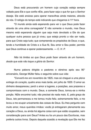 Deus está procurando um homem cujo coração esteja sempre
voltado para Ele e que confie nEle, para fazer seja o que for que o Senhor
deseje. Ele está ansioso para operar maravilhas ainda maiores, através
de nós. O relógio do tempo está indicando que chegamos à 11a
hora.
"O mundo ainda está esperando para ver o que Deus pode fazer
através de uma alma consagrada/' E não somente o mundo, mas Deus
mesmo está esperando alguém que seja mais devotado a Ele do que
qualquer outra pessoa que já viveu; que esteja pronto a não ser nada,
para que Cristo seja tudo; que compreenda os propósitos de Deus; e que,
tendo a humildade de Cristo e a Sua fé, Seu amor e Seu poder, permita
que Deus continue a operar poderosamente. — C. H. P.
Não há limites ao que Deus pode fazer através de um homem,
desde que este não toque a glória do Senhor.
Numa palavra dirigida a pastores e obreiros após seu 90°
aniversário, George Müller falou o seguinte sobre sua vida:
"Converti-me em novembro de 1825, mas só cheguei a uma plena
entrega do coração, quatro anos mais tarde, em julho de 1829. O amor ao
dinheiro desapareceu; perdi o amor a lugares, a posições, aos prazeres e
compromissos com o mundo. Deus, e somente Deus, tornou-se a minha
porção. NEle encontrei tudo; não precisei de nada mais. E, pela graça de
Deus, isto permaneceu e me tornou muito feliz, extremamente feliz, e me
levou a me ocupar unicamente das coisas de Deus. Eu lhes pergunto com
muito amor, meus queridos irmãos: vocês já entregaram plenamente seu
coração a Deus, ou ainda há alguma coisa com que estão ocupados, sem
consideração para com Deus? Antes eu lia um pouco das Escrituras, mas
preferia outros livros. Depois daquela ocasião a revelação que Ele me fez
 