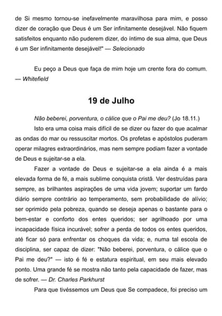 de Si mesmo tornou-se inefavelmente maravilhosa para mim, e posso
dizer de coração que Deus é um Ser infinitamente desejável. Não fiquem
satisfeitos enquanto não puderem dizer, do íntimo de sua alma, que Deus
é um Ser infinitamente desejável!" — Selecionado
Eu peço a Deus que faça de mim hoje um crente fora do comum.
— Whitefield
19 de Julho
Não beberei, porventura, o cálice que o Pai me deu? (Jo 18.11.)
Isto era uma coisa mais difícil de se dizer ou fazer do que acalmar
as ondas do mar ou ressuscitar mortos. Os profetas e apóstolos puderam
operar milagres extraordinários, mas nem sempre podiam fazer a vontade
de Deus e sujeitar-se a ela.
Fazer a vontade de Deus e sujeitar-se a ela ainda é a mais
elevada forma de fé, a mais sublime conquista cristã. Ver destruídas para
sempre, as brilhantes aspirações de uma vida jovem; suportar um fardo
diário sempre contrário ao temperamento, sem probabilidade de alívio;
ser oprimido pela pobreza, quando se deseja apenas o bastante para o
bem-estar e conforto dos entes queridos; ser agrilhoado por uma
incapacidade física incurável; sofrer a perda de todos os entes queridos,
até ficar só para enfrentar os choques da vida; e, numa tal escola de
disciplina, ser capaz de dizer: "Não beberei, porventura, o cálice que o
Pai me deu?" — isto é fé e estatura espiritual, em seu mais elevado
ponto. Uma grande fé se mostra não tanto pela capacidade de fazer, mas
de sofrer. — Dr. Charles Parkhurst
Para que tivéssemos um Deus que Se compadece, foi preciso um
 