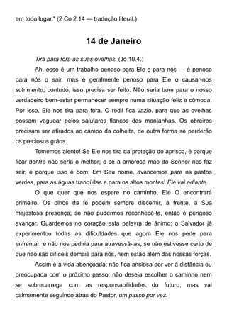em todo lugar." (2 Co 2.14 — tradução literal.)
14 de Janeiro
Tira para fora as suas ovelhas. (Jo 10.4.)
Ah, esse é um trabalho penoso para Ele e para nós — é penoso
para nós o sair, mas é geralmente penoso para Ele o causar-nos
sofrimento; contudo, isso precisa ser feito. Não seria bom para o nosso
verdadeiro bem-estar permanecer sempre numa situação feliz e cômoda.
Por isso, Ele nos tira para fora. O redil fica vazio, para que as ovelhas
possam vaguear pelos salutares flancos das montanhas. Os obreiros
precisam ser atirados ao campo da colheita, de outra forma se perderão
os preciosos grãos.
Tomemos alento! Se Ele nos tira da proteção do aprisco, é porque
ficar dentro não seria o melhor; e se a amorosa mão do Senhor nos faz
sair, é porque isso é bom. Em Seu nome, avancemos para os pastos
verdes, para as águas tranqüilas e para os altos montes! Ele vai adiante.
O que quer que nos espere no caminho, Ele O encontrará
primeiro. Os olhos da fé podem sempre discernir, à frente, a Sua
majestosa presença; se não pudermos reconhecê-la, então é perigoso
avançar. Guardemos no coração esta palavra de ânimo: o Salvador já
experimentou todas as dificuldades que agora Ele nos pede para
enfrentar; e não nos pediria para atravessá-las, se não estivesse certo de
que não são difíceis demais para nós, nem estão além das nossas forças.
Assim é a vida abençoada: não fica ansiosa por ver à distância ou
preocupada com o próximo passo; não deseja escolher o caminho nem
se sobrecarrega com as responsabilidades do futuro; mas vai
calmamente seguindo atrás do Pastor, um passo por vez.
 