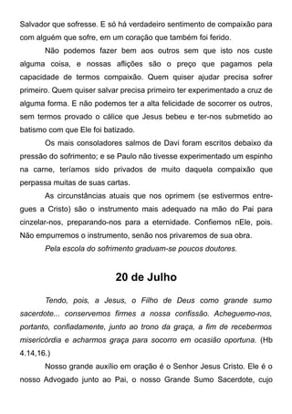 Salvador que sofresse. E só há verdadeiro sentimento de compaixão para
com alguém que sofre, em um coração que também foi ferido.
Não podemos fazer bem aos outros sem que isto nos custe
alguma coisa, e nossas aflições são o preço que pagamos pela
capacidade de termos compaixão. Quem quiser ajudar precisa sofrer
primeiro. Quem quiser salvar precisa primeiro ter experimentado a cruz de
alguma forma. E não podemos ter a alta felicidade de socorrer os outros,
sem termos provado o cálice que Jesus bebeu e ter-nos submetido ao
batismo com que Ele foi batizado.
Os mais consoladores salmos de Davi foram escritos debaixo da
pressão do sofrimento; e se Paulo não tivesse experimentado um espinho
na carne, teríamos sido privados de muito daquela compaixão que
perpassa muitas de suas cartas.
As circunstâncias atuais que nos oprimem (se estivermos entre-
gues a Cristo) são o instrumento mais adequado na mão do Pai para
cinzelar-nos, preparando-nos para a eternidade. Confiemos nEle, pois.
Não empurremos o instrumento, senão nos privaremos de sua obra.
Pela escola do sofrimento graduam-se poucos doutores.
20 de Julho
Tendo, pois, a Jesus, o Filho de Deus como grande sumo
sacerdote... conservemos firmes a nossa confissão. Acheguemo-nos,
portanto, confiadamente, junto ao trono da graça, a fim de recebermos
misericórdia e acharmos graça para socorro em ocasião oportuna. (Hb
4.14,16.)
Nosso grande auxílio em oração é o Senhor Jesus Cristo. Ele é o
nosso Advogado junto ao Pai, o nosso Grande Sumo Sacerdote, cujo
 
