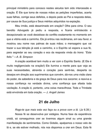 principal ministério para conosco nestes séculos tem sido intercessão e
oração. É Ele que toma de nossas mãos as petições imperfeitas, acerta
suas falhas, corrige seus defeitos, e depois pede ao Pai a resposta delas,
por causa de Sua justiça e Seus méritos adquiridos na expiação.
Meu irmão, está desanimado em oração? Olhe para cima. O seu
bendito Advogado já pediu a resposta, e ficaria entristecido e
decepcionado se você desistisse do conflito exatamente no momento em
que a vitória está a caminho. Ele já entrou nas recâmaras, em seu favor, e
mostrou seu nome nas palmas de suas mãos; o mensageiro que vai
trazer a sua bênção já está a caminho, e o Espírito só espera a sua fé,
para segredar ao seu coração o eco da resposta vinda do trono: "Esta
feito." —A. B. Simpson
A oração aceitável tem muito a ver com o Espírito Santo. (E Ele é
muito negligenciado na oração!) Ele ilumina a mente para que veja as
suas necessidades, abranda o coração para senti-las, desperta os
desejos em direção aos suprimentos que convém, dá-nos uma visão clara
do poder, da sabedoria e da graça de Deus para nos socorrer, e reaviva a
nossa confiança na verdade divina, uma confiança que afasta toda
vacilação. A oração é, portanto, uma coisa maravilhosa. Toda a Trindade
está envolvida em toda oração. — J. Angell James
21 de Julho
Rogo-te que mais esta vez faça eu a prova com a lã. (Jz 6.39.)
Nossa fé se desenvolve por estágios. Numa fase da experiência
cristã, só conseguimos crer se tivermos algum sinal ou uma grande
manifestação de sentimentos. Como Gideão, apalpamos o nosso velo de
lã e, se ele estiver molhado, nós nos dispomos a crer em Deus. Esta fé
 