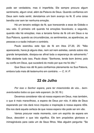 pode ser verdadeira, mas é imperfeita. Ele sempre procura algum
sentimento, algum sinal, além da Palavra de Deus. Quando confiamos em
Deus sem nada sentir, denotamos um bom avanço na fé. É uma coisa
bendita crer sem ter nenhuma emoção.
Há um terceiro estágio da fé, que transcende a esse de Gideão e
seu velo. O primeiro crê quando há emoções favoráveis; o segundo,
quando não há emoções; mas a terceira forma de fé crê em Deus e na
Sua Palavra, quando as circunstâncias, os sentimentos, as aparências, as
pessoas e a razão indicam o contrário.
Paulo exercitou este tipo de fé em Atos 27.20, 25: "Não
aparecendo, havia já alguns dias, nem sol nem estrelas, caindo sobre nós
grande tempestade, dissipou-se afinal toda a esperança de salvamento."
Não obstante tudo isso, Paulo disse: "Senhores, tende bom ânimo; pois
eu confio em Deus, que sucederá do modo por que me foi dito."
Que Deus nos dê fé para confiarmos plenamente na Sua Palavra,
embora tudo mais dê testemunho em contrário. — C. H. P.
22 de Julho
Por isso o Senhor espera, para ter misericórdia de vós... bem-
aventurados todos os que nele esperam. (Is 30.18.)
Devemos considerar não só nossa espera em Deus, mas também,
o que é mais maravilhoso, a espera de Deus por nós. A idéia de Deus
esperando por nós dará novo impulso e inspiração à nossa espera nEle.
Ela nos dará aquela certeza de que nossa espera não pode ser em vão.
Vamos procurar neste momento, com um espírito de espera em
Deus, descobrir o que isto significa. Ele tem propósitos gloriosos e
inimagináveis para cada um de Seus filhos. Mas alguém pergunta: "Se
 