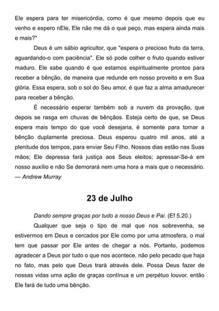 Ele espera para ter misericórdia, como é que mesmo depois que eu
venho e espero nEle, Ele não me dá o que peço, mas espera ainda mais
e mais?"
Deus é um sábio agricultor, que "espera o precioso fruto da terra,
aguardando-o com paciência". Ele só pode colher o fruto quando estiver
maduro. Ele sabe quando é que estamos espiritualmente prontos para
receber a bênção, de maneira que redunde em nosso proveito e em Sua
glória. Essa espera, sob o sol do Seu amor, é que faz a alma amadurecer
para receber a bênção.
É necessário esperar também sob a nuvem da provação, que
depois se rasga em chuvas de bênçãos. Esteja certo de que, se Deus
espera mais tempo do que você desejaria, é somente para tornar a
bênção duplamente preciosa. Deus esperou quatro mil anos, até a
plenitude dos tempos, para enviar Seu Filho. Nossos dias estão nas Suas
mãos; Ele depressa fará justiça aos Seus eleitos; apressar-Se-á em
nosso auxílio e não Se demorará nem uma hora a mais que o necessário.
— Andrew Murray
23 de Julho
Dando sempre graças por tudo a nosso Deus e Pai. (Ef 5.20.)
Qualquer que seja o tipo de mal que nos sobrevenha, se
estivermos em Deus e cercados por Ele como por uma atmosfera, o mal
tem que passar por Ele antes de chegar a nós. Portanto, podemos
agradecer a Deus por tudo o que nos acontece, não pelo pecado que haja
no fato, mas pelo que Deus trará através dele. Possa Deus fazer de
nossas vidas uma ação de graças contínua e um perpétuo louvor, então
Ele fará de tudo uma bênção.
 