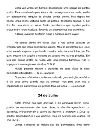 Certa vez vimos um homem desenhando uma porção de pontos
pretos. Ficamos olhando para eles e não conseguíamos ver nada, senão
um agrupamento irregular de simples pontos pretos. Mas depois ele
traçou umas linhas verticais sobre os pontos, desenhou pausas, e, por
fim, fez uma clave no início. Então percebemos que aqueles pontos
pretos eram notas musicais. Tocando-as, descobrimos que era o hino:
A Deus, supremo benfeitor, Anjos e homens dêem louvor.
Há pontos pretos em nossa vida, e não somos capazes de
entender por que Deus permitiu tais coisas. Mas se deixarmos que Deus
entre em nós e ajuste os pontos da maneira certa, trace as linhas que Ele
quer, separe isto daquilo e coloque as pausas nos lugares próprios, Ele
fará dos pontos pretos de nossa vida uma gloriosa harmonia. Não O
impeçamos nessa gloriosa obra! — C. H. P.
Muitas pessoas devem a grandeza de suas vidas às suas
tremendas dificuldades. — C. H. Spurgeon
Quando o músico toca as teclas pretas do grande órgão, a música
é tão doce como quando toca as brancas, mas para usar toda a
capacidade do instrumento, ele precisa tocá-las todas. — Selecionado
24 de Julho
Então creram nas suas palavras, e lhe cantaram louvor. Cedo,
porém, se esqueceram das suas obras, e não lhe aguardaram os
desígnios; entregaram-se à cobiça no deserto, e tentaram a Deus na
solidão. Concedeu-lhes o que pediram, mas fez definhar-lhes a alma. (Sl
106.12-15.)
Lemos a respeito de Moisés que ele "permaneceu firme como
 