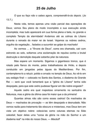 25 de Julho
O que eu faço não o sabes agora, compreendê-lo-ás depois. (Jo
13.7.)
Nesta vida, temos apenas uma visão parcial das operações de
Deus; vemos Seu plano de modo incompleto e sua execução ainda
incompleta; mas tudo aparecerá em sua forma plena e bela, no grande e
completo Templo da eternidade! Andemos até as colinas do Líbano
durante o reinado do maior rei de Israel. Vejamos os nobres cedros,
orgulho da vegetação... fadados a sucumbir ao golpe do machado!
Ao vermos ... a "Árvore de Deus", como era chamada, cair com
estrondo ao solo, soltamos uma exclamação de repulsa contra a brutal
destruição e demolição daquele soberbo pilar da natureza.
Mas espere um momento. Sigamos o gigantesco tronco, que é
rolado pelo flanco do monte, pelos trabalhadores de Hirão, e depois
conduzido em jangadas pelas águas do Mediterrâneo. Por fim,
contemplemo-lo a reluzir, polido e ornado no templo de Deus. Ao vê-lo em
seu estágio final — colocado no Santo dos Santos, o diadema do Grande
Rei — será que você lamentará que a ''glória do Líbano" tenha sido
despojada, para que este cedro pudesse figurar em tão nobre engaste?
Aquele cedro era qual majestoso ornamento no santuário da
Natureza, mas a glória da última casa foi maior que a da primeira!
Quantas almas não são como esses cedros! Os machados de
Deus — machados de provação — as têm despojado e desnudado. Não
vemos razão para tratamento tão obscuro e misterioso, mas Deus tem em
vista um objetivo nobre: colocá-las como colunas eternas na Sião
celestial; fazer delas uma "coroa de glória na mão do Senhor e um
diadema real" na mão do nosso Deus. — Macduff
 