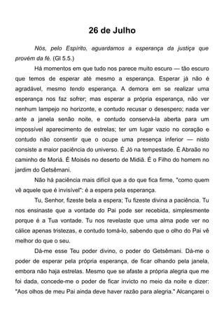 26 de Julho
Nós, pelo Espírito, aguardamos a esperança da justiça que
provém da fé. (Gl 5.5.)
Há momentos em que tudo nos parece muito escuro — tão escuro
que temos de esperar até mesmo a esperança. Esperar já não é
agradável, mesmo tendo esperança. A demora em se realizar uma
esperança nos faz sofrer; mas esperar a própria esperança, não ver
nenhum lampejo no horizonte, e contudo recusar o desespero; nada ver
ante a janela senão noite, e contudo conservá-la aberta para um
impossível aparecimento de estrelas; ter um lugar vazio no coração e
contudo não consentir que o ocupe uma presença inferior — nisto
consiste a maior paciência do universo. É Jó na tempestade. É Abraão no
caminho de Moriá. É Moisés no deserto de Midiã. É o Filho do homem no
jardim do Getsêmani.
Não há paciência mais difícil que a do que fica firme, "como quem
vê aquele que é invisível": é a espera pela esperança.
Tu, Senhor, fizeste bela a espera; Tu fizeste divina a paciência. Tu
nos ensinaste que a vontade do Pai pode ser recebida, simplesmente
porque é a Tua vontade. Tu nos revelaste que uma alma pode ver no
cálice apenas tristezas, e contudo tomá-lo, sabendo que o olho do Pai vê
melhor do que o seu.
Dá-me esse Teu poder divino, o poder do Getsêmani. Dá-me o
poder de esperar pela própria esperança, de ficar olhando pela janela,
embora não haja estrelas. Mesmo que se afaste a própria alegria que me
foi dada, concede-me o poder de ficar invicto no meio da noite e dizer:
"Aos olhos de meu Pai ainda deve haver razão para alegria." Alcançarei o
 