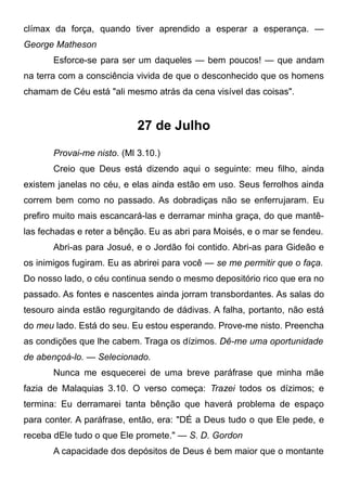 clímax da força, quando tiver aprendido a esperar a esperança. —
George Matheson
Esforce-se para ser um daqueles — bem poucos! — que andam
na terra com a consciência vivida de que o desconhecido que os homens
chamam de Céu está "ali mesmo atrás da cena visível das coisas".
27 de Julho
Provai-me nisto. (Ml 3.10.)
Creio que Deus está dizendo aqui o seguinte: meu filho, ainda
existem janelas no céu, e elas ainda estão em uso. Seus ferrolhos ainda
correm bem como no passado. As dobradiças não se enferrujaram. Eu
prefiro muito mais escancará-las e derramar minha graça, do que mantê-
las fechadas e reter a bênção. Eu as abri para Moisés, e o mar se fendeu.
Abri-as para Josué, e o Jordão foi contido. Abri-as para Gideão e
os inimigos fugiram. Eu as abrirei para você — se me permitir que o faça.
Do nosso lado, o céu continua sendo o mesmo depositório rico que era no
passado. As fontes e nascentes ainda jorram transbordantes. As salas do
tesouro ainda estão regurgitando de dádivas. A falha, portanto, não está
do meu lado. Está do seu. Eu estou esperando. Prove-me nisto. Preencha
as condições que lhe cabem. Traga os dízimos. Dê-me uma oportunidade
de abençoá-lo. — Selecionado.
Nunca me esquecerei de uma breve paráfrase que minha mãe
fazia de Malaquias 3.10. O verso começa: Trazei todos os dízimos; e
termina: Eu derramarei tanta bênção que haverá problema de espaço
para conter. A paráfrase, então, era: "DÉ a Deus tudo o que Ele pede, e
receba dEle tudo o que Ele promete." — S. D. Gordon
A capacidade dos depósitos de Deus é bem maior que o montante
 
