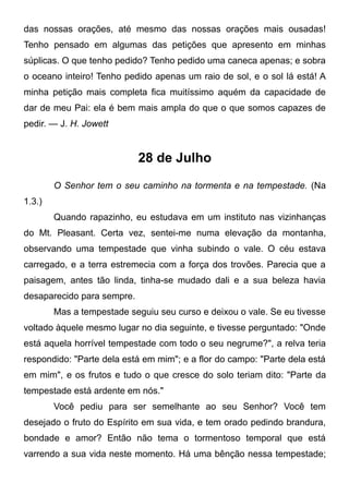 das nossas orações, até mesmo das nossas orações mais ousadas!
Tenho pensado em algumas das petições que apresento em minhas
súplicas. O que tenho pedido? Tenho pedido uma caneca apenas; e sobra
o oceano inteiro! Tenho pedido apenas um raio de sol, e o sol lá está! A
minha petição mais completa fica muitíssimo aquém da capacidade de
dar de meu Pai: ela é bem mais ampla do que o que somos capazes de
pedir. — J. H. Jowett
28 de Julho
O Senhor tem o seu caminho na tormenta e na tempestade. (Na
1.3.)
Quando rapazinho, eu estudava em um instituto nas vizinhanças
do Mt. Pleasant. Certa vez, sentei-me numa elevação da montanha,
observando uma tempestade que vinha subindo o vale. O céu estava
carregado, e a terra estremecia com a força dos trovões. Parecia que a
paisagem, antes tão linda, tinha-se mudado dali e a sua beleza havia
desaparecido para sempre.
Mas a tempestade seguiu seu curso e deixou o vale. Se eu tivesse
voltado àquele mesmo lugar no dia seguinte, e tivesse perguntado: "Onde
está aquela horrível tempestade com todo o seu negrume?", a relva teria
respondido: "Parte dela está em mim"; e a flor do campo: "Parte dela está
em mim", e os frutos e tudo o que cresce do solo teriam dito: "Parte da
tempestade está ardente em nós."
Você pediu para ser semelhante ao seu Senhor? Você tem
desejado o fruto do Espírito em sua vida, e tem orado pedindo brandura,
bondade e amor? Então não tema o tormentoso temporal que está
varrendo a sua vida neste momento. Há uma bênção nessa tempestade;
 