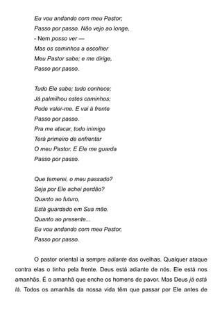 Eu vou andando com meu Pastor;
Passo por passo. Não vejo ao longe,
- Nem posso ver —
Mas os caminhos a escolher
Meu Pastor sabe; e me dirige,
Passo por passo.
Tudo Ele sabe; tudo conhece;
Já palmilhou estes caminhos;
Pode valer-me. E vai à frente
Passo por passo.
Pra me atacar, todo inimigo
Terá primeiro de enfrentar
O meu Pastor. E Ele me guarda
Passo por passo.
Que temerei, o meu passado?
Seja por Ele achei perdão?
Quanto ao futuro,
Está guardado em Sua mão.
Quanto ao presente...
Eu vou andando com meu Pastor,
Passo por passo.
O pastor oriental ia sempre adiante das ovelhas. Qualquer ataque
contra elas o tinha pela frente. Deus está adiante de nós. Ele está nos
amanhãs. É o amanhã que enche os homens de pavor. Mas Deus já está
lá. Todos os amanhãs da nossa vida têm que passar por Ele antes de
 