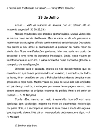 e haverá rica frutificação no "após". — Henry Ward Beecher
29 de Julho
Acaso ... viste os tesouros da saraiva, que eu retenho até ao
tempo da angústia? (Jó 38.22,23.)
Nossas tribulações são grandes oportunidades. Muitas vezes nós
as vemos como sendo obstáculos. Mas se cada um de nós passasse a
reconhecer as situações difíceis como maneiras escolhidas por Deus para
nos provar o Seu amor, e passássemos a procurar ao nosso redor os
sinais das Suas manifestações gloriosas, isto nos seria um porto de
descanso e uma fonte de poderosa inspiração. Então, cada nuvem se
transformaria num arco-íris, e cada montanha numa ascensão gloriosa, e
num palco de transfiguração.
Olhando para o passado, muitos de nós descobriremos que as
ocasiões em que fomos pressionados ao máximo, e cercados por todos
os lados, foram ocasiões em que o Pai celestial nos deu as bênçãos mais
graciosas e mais ricas. Muitas vezes as jóias de Deus nos são enviadas
em pacotes grosseiros, e entregues por servos de roupagem escura, mas
dentro encontramos os próprios tesouros do palácio Real e do amor do
Esposo. — A. B. Simpson
Confie nEle, mesmo em meio à escuridão; honre-O com uma
confiança sem vacilações, mesmo no meio de tratamentos misteriosos
por parte dEle, e a recompensa dessa fé será como a muda das águias,
que, segundo dizem, lhes dá um novo período de juventude e vigor. —J.
R. Macduff
Ó Senhor, que bom
 