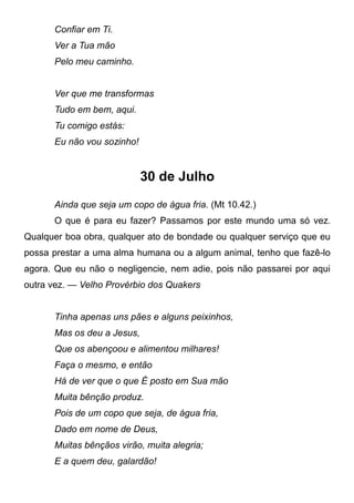 Confiar em Ti.
Ver a Tua mão
Pelo meu caminho.
Ver que me transformas
Tudo em bem, aqui.
Tu comigo estás:
Eu não vou sozinho!
30 de Julho
Ainda que seja um copo de água fria. (Mt 10.42.)
O que é para eu fazer? Passamos por este mundo uma só vez.
Qualquer boa obra, qualquer ato de bondade ou qualquer serviço que eu
possa prestar a uma alma humana ou a algum animal, tenho que fazê-lo
agora. Que eu não o negligencie, nem adie, pois não passarei por aqui
outra vez. — Velho Provérbio dos Quakers
Tinha apenas uns pães e alguns peixinhos,
Mas os deu a Jesus,
Que os abençoou e alimentou milhares!
Faça o mesmo, e então
Há de ver que o que É posto em Sua mão
Muita bênção produz.
Pois de um copo que seja, de água fria,
Dado em nome de Deus,
Muitas bênçãos virão, muita alegria;
E a quem deu, galardão!
 