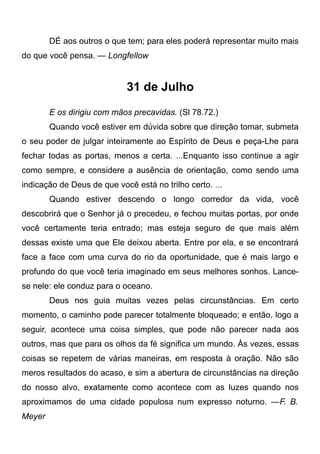 DÉ aos outros o que tem; para eles poderá representar muito mais
do que você pensa. — Longfellow
31 de Julho
E os dirigiu com mãos precavidas. (Sl 78.72.)
Quando você estiver em dúvida sobre que direção tomar, submeta
o seu poder de julgar inteiramente ao Espírito de Deus e peça-Lhe para
fechar todas as portas, menos a certa. ...Enquanto isso continue a agir
como sempre, e considere a ausência de orientação, como sendo uma
indicação de Deus de que você está no trilho certo. ...
Quando estiver descendo o longo corredor da vida, você
descobrirá que o Senhor já o precedeu, e fechou muitas portas, por onde
você certamente teria entrado; mas esteja seguro de que mais além
dessas existe uma que Ele deixou aberta. Entre por ela, e se encontrará
face a face com uma curva do rio da oportunidade, que é mais largo e
profundo do que você teria imaginado em seus melhores sonhos. Lance-
se nele: ele conduz para o oceano.
Deus nos guia muitas vezes pelas circunstâncias. Em certo
momento, o caminho pode parecer totalmente bloqueado; e então, logo a
seguir, acontece uma coisa simples, que pode não parecer nada aos
outros, mas que para os olhos da fé significa um mundo. Às vezes, essas
coisas se repetem de várias maneiras, em resposta à oração. Não são
meros resultados do acaso, e sim a abertura de circunstâncias na direção
do nosso alvo, exatamente como acontece com as luzes quando nos
aproximamos de uma cidade populosa num expresso noturno. —F. B.
Meyer
 